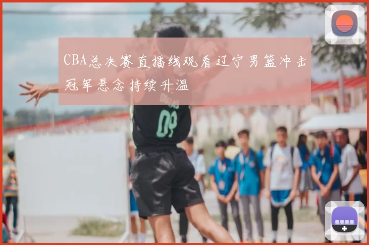 CBA总决赛直播线观看辽宁男篮冲击冠军悬念持续升温