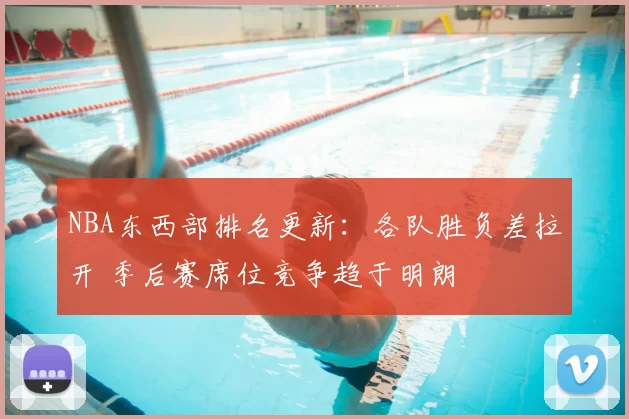 NBA东西部排名更新：各队胜负差拉开 季后赛席位竞争趋于明朗