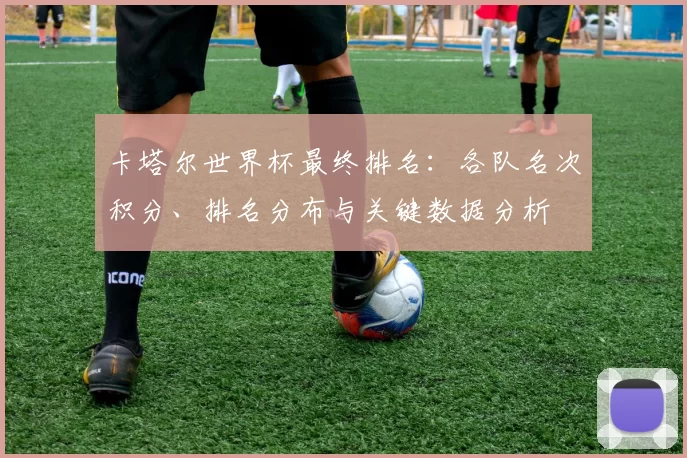 卡塔尔世界杯最终排名:各队名次积分、排名分布与关键数据分析