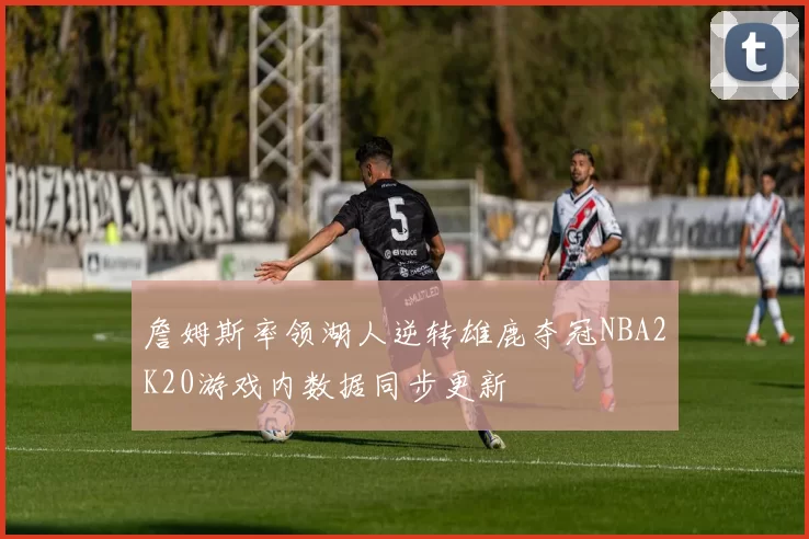 詹姆斯率领湖人逆转雄鹿夺冠NBA2K20游戏内数据同步更新