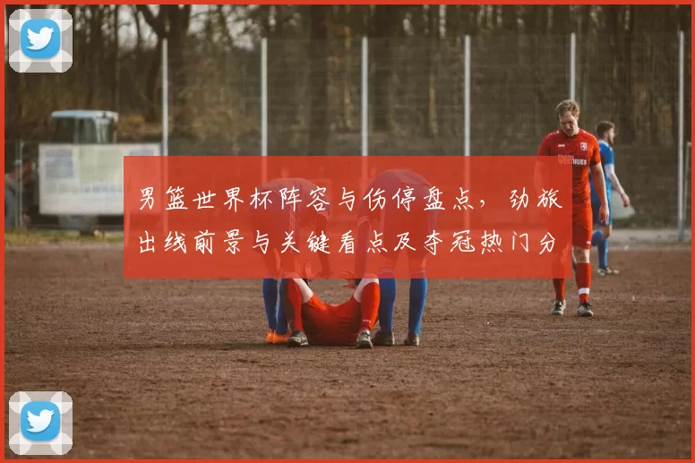 男篮世界杯阵容与伤停盘点，劲旅出线前景与关键看点及夺冠热门分析