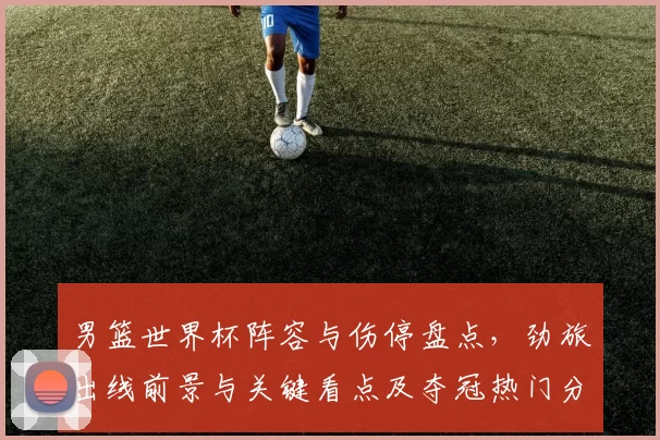 男篮世界杯阵容与伤停盘点，劲旅出线前景与关键看点及夺冠热门分析