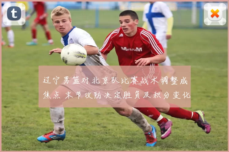 辽宁男篮对北京队比赛战术调整成焦点 末节攻防决定胜负及积分变化