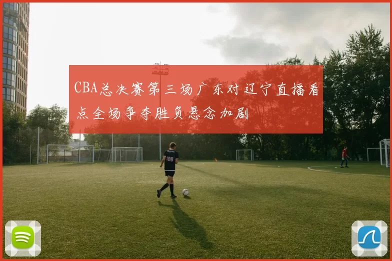 CBA总决赛第三场广东对辽宁直播看点全场争夺胜负悬念加剧