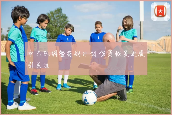 中乙队调整备战计划 伤员恢复进展引关注