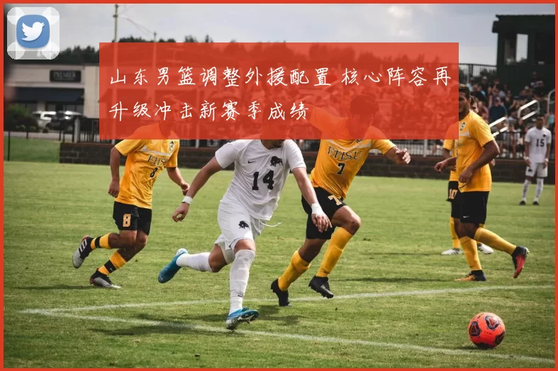 山东男篮调整外援配置 核心阵容再升级冲击新赛季成绩