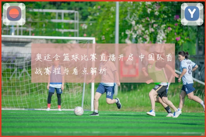 奥运会篮球比赛直播开启 中国队首战赛程与看点解析