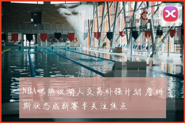 NBA吧热议湖人交易补强计划 詹姆斯状态成新赛季关注焦点