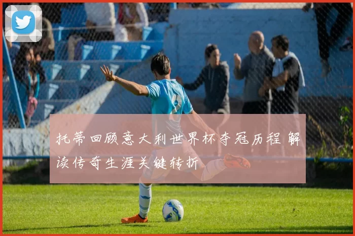 托蒂回顾意大利世界杯夺冠历程 解读传奇生涯关键转折