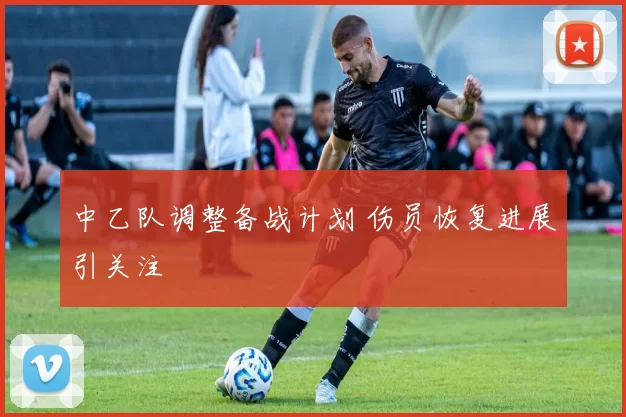 中乙队调整备战计划 伤员恢复进展引关注