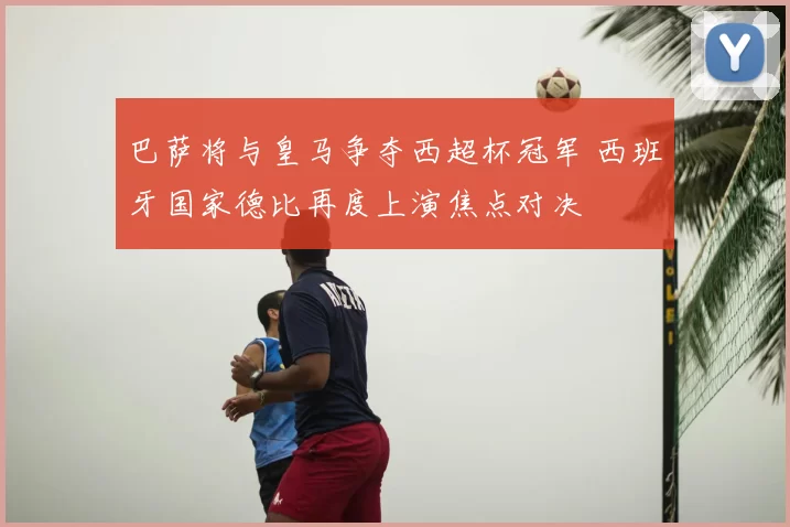 巴萨将与皇马争夺西超杯冠军 西班牙国家德比再度上演焦点对决