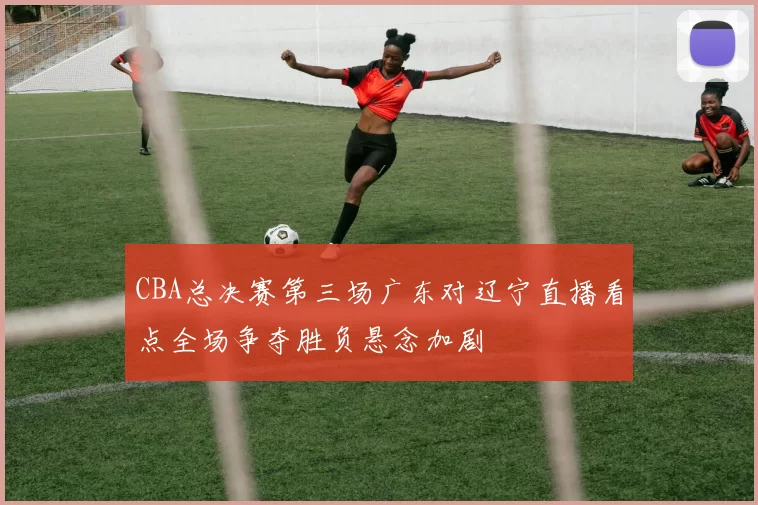 CBA总决赛第三场广东对辽宁直播看点全场争夺胜负悬念加剧
