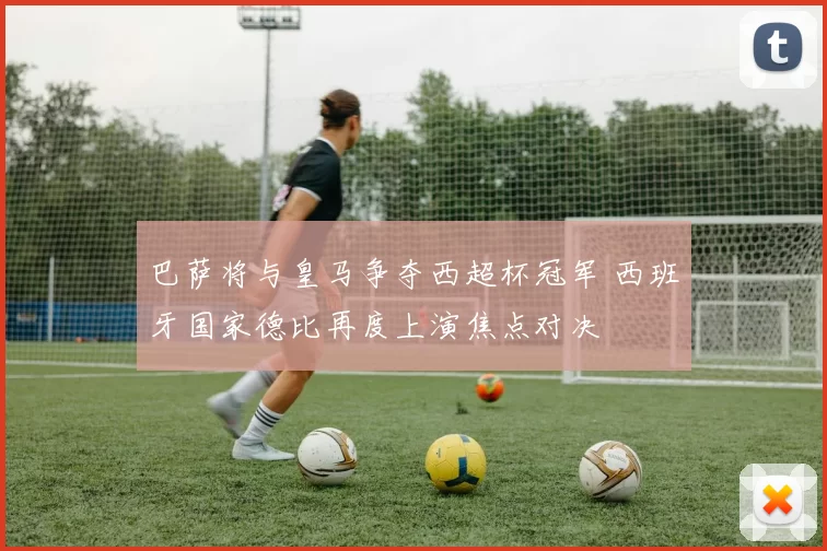巴萨将与皇马争夺西超杯冠军 西班牙国家德比再度上演焦点对决