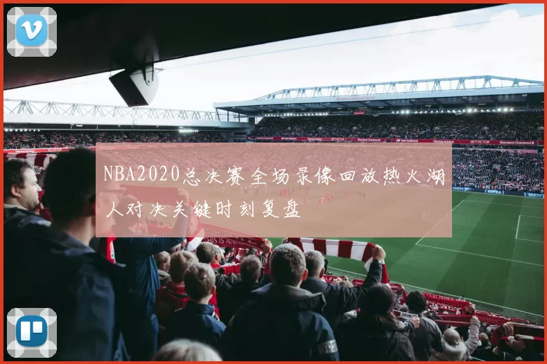 NBA2020总决赛全场录像回放热火湖人对决关键时刻复盘