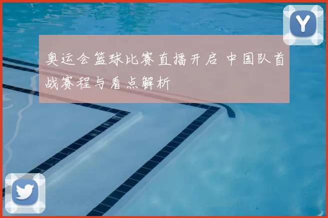 奥运会篮球比赛直播开启 中国队首战赛程与看点解析