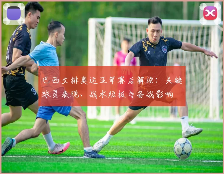 巴西女排奥运亚军赛后解读：关键球员表现、战术短板与备战影响