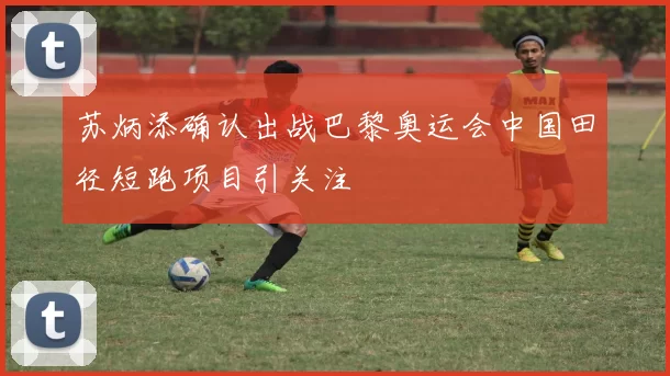 苏炳添确认出战巴黎奥运会中国田径短跑项目引关注