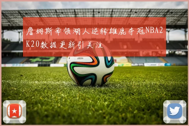 詹姆斯率领湖人逆转雄鹿夺冠NBA2K20数据更新引关注