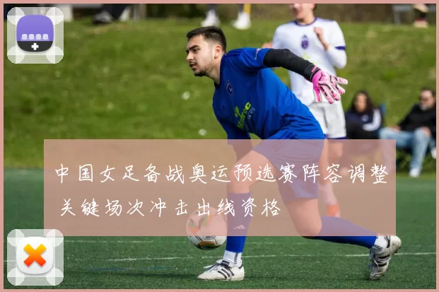 中国女足备战奥运预选赛阵容调整 关键场次冲击出线资格