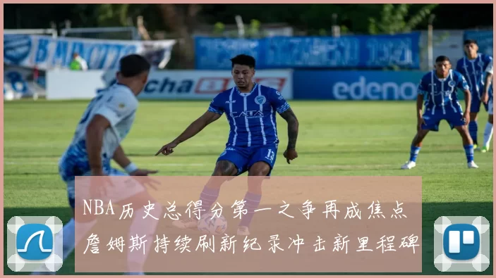 NBA历史总得分第一之争再成焦点 詹姆斯持续刷新纪录冲击新里程碑