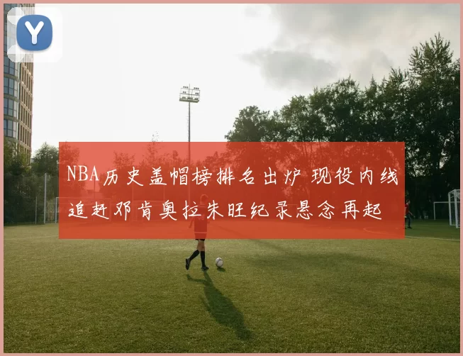 NBA历史盖帽榜排名出炉 现役内线追赶邓肯奥拉朱旺纪录悬念再起