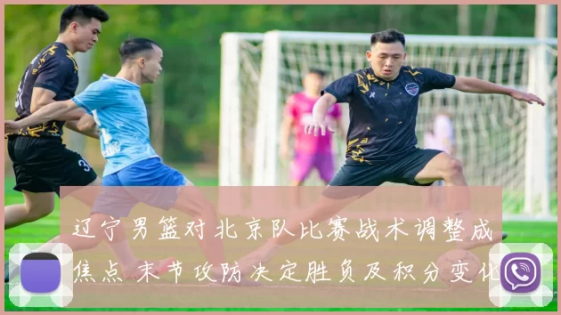 辽宁男篮对北京队比赛战术调整成焦点 末节攻防决定胜负及积分变化