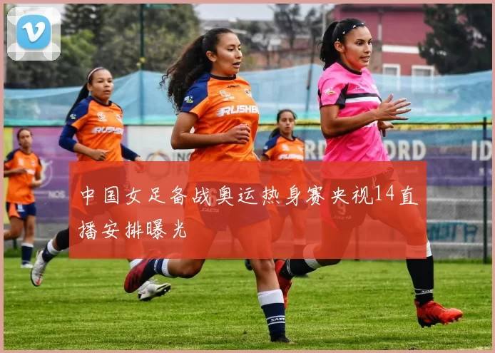 中国女足备战奥运热身赛央视14直播安排曝光