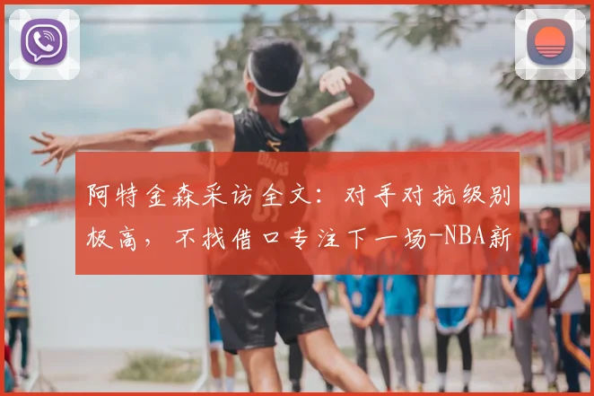 阿特金森采访全文：对手对抗级别极高，不找借口专注下一场-NBA新闻