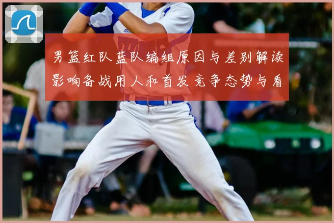 男篮红队蓝队编组原因与差别解读影响备战用人和首发竞争态势与看点