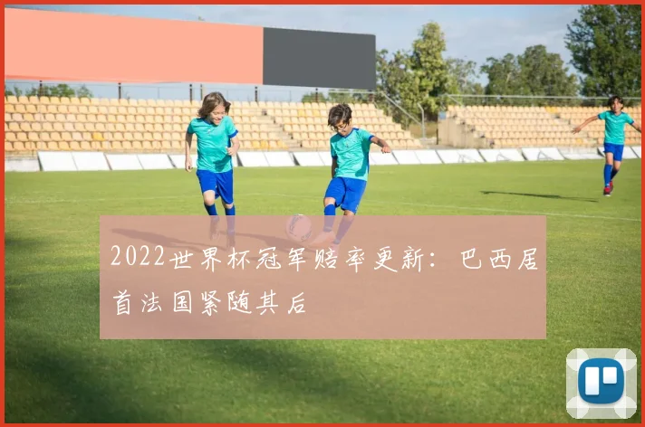 2022世界杯冠军赔率更新:巴西居首法国紧随其后