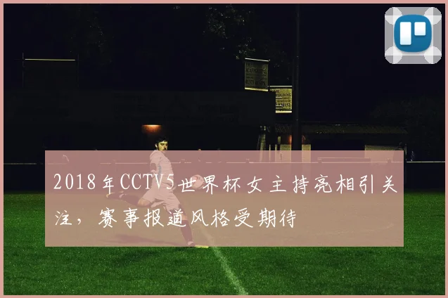2018年CCTV5世界杯女主持亮相引关注,赛事报道风格受期待