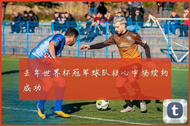 去年世界杯冠军球队核心中场续约成功