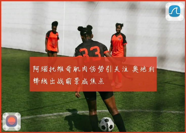 阿瑙托维奇肌肉伤势引关注 奥地利锋线出战前景成焦点
